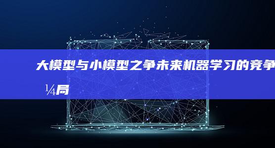 大模型与小模型之争：未来机器学习的竞争格局 (大模型与小模型的区别和联系)